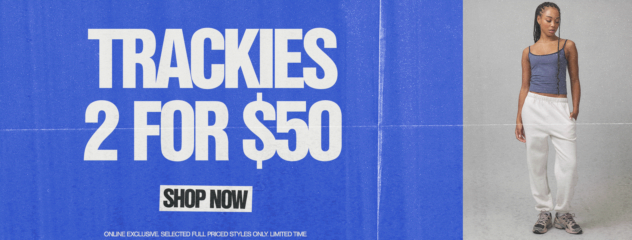 2 For $50 Trackies! Online exclusive. Selected styles.