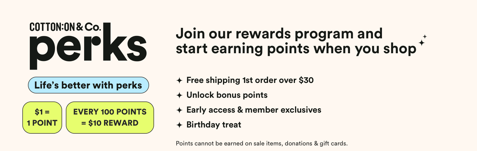 Cotton On & Co Perks. 7 Brands a lifetime of rewards. Get Free Delivery on your first online order over $30**. Payday vouchers: $1 = 1 point* 100 points and get a $10 reward. Get exclusive offers, birthday treats and surprises throughout the year! Hear about new launches and sales before anyone else.