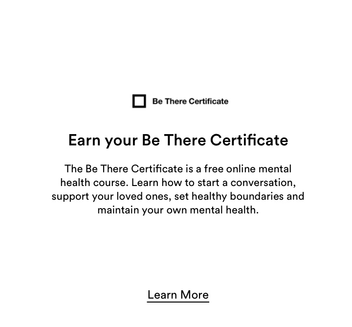 Earn your Be There Certificate. The Be There Certificate is a free online mental health course. Learn how to start a conversation, support loved ones, set healthy boundaries and maintain your own mental health. Click to Learn More.